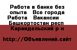 Работа в банке без опыта - Все города Работа » Вакансии   . Башкортостан респ.,Караидельский р-н